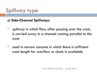 Spillway type
04/22/2025
H-IoT WAREM15/25/2012
9
c) Side-Channel Spillways
 spillway in which flow, after passing over the crest,
is carried away in a channel running parallel to the
crest
 used in narrow canyons in which there is sufficient
crest length for overflow or chute is available
 