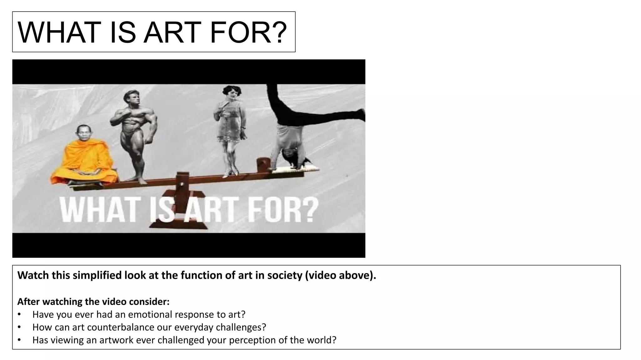WHAT IS ART FOR?
Watch this simplified look at the function of art in society (video above).
After watching the video consider:
• Have you ever had an emotional response to art?
• How can art counterbalance our everyday challenges?
• Has viewing an artwork ever challenged your perception of the world?
 