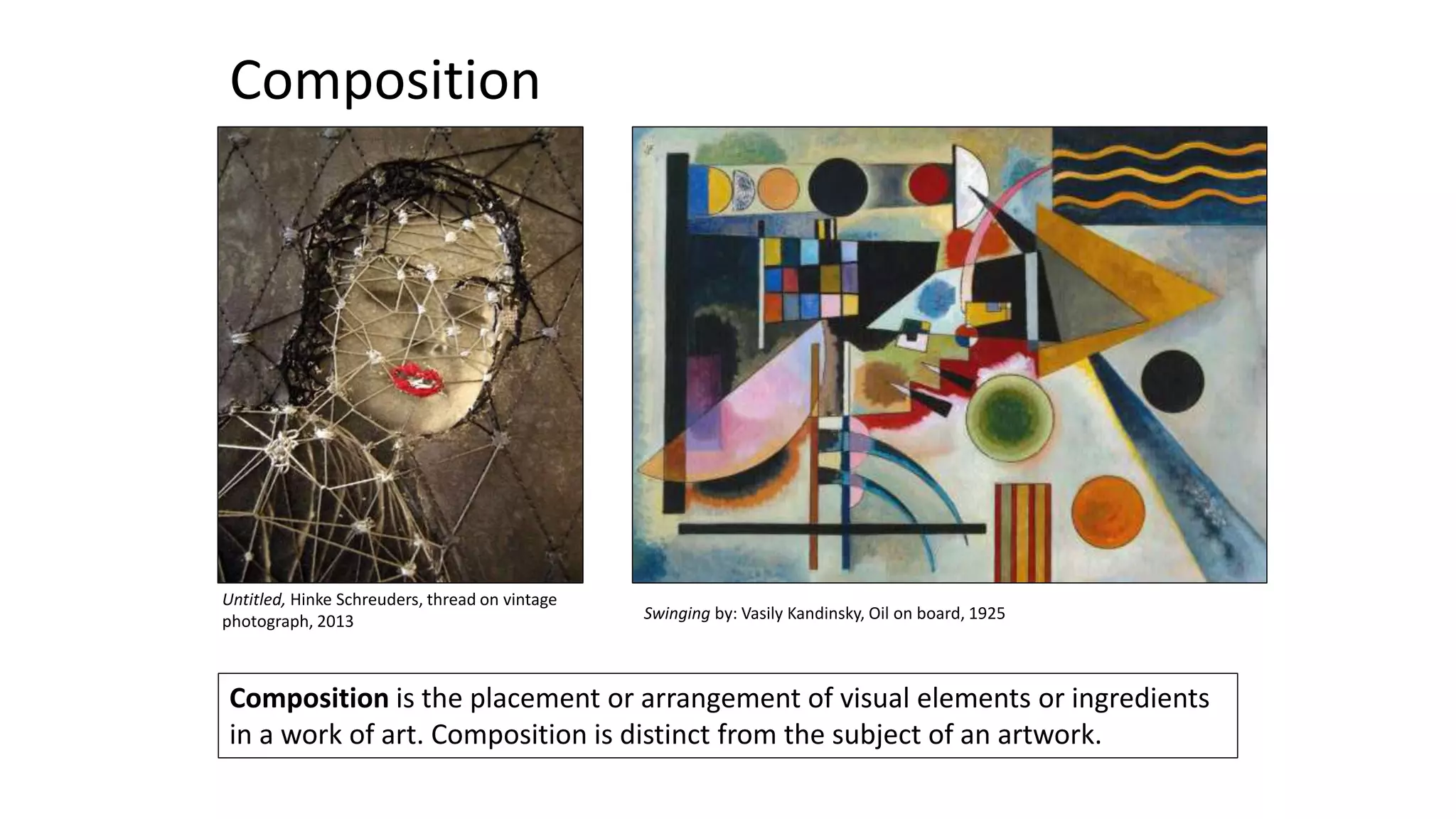 Composition is the placement or arrangement of visual elements or ingredients
in a work of art. Composition is distinct from the subject of an artwork.
Composition
Swinging by: Vasily Kandinsky, Oil on board, 1925
Untitled, Hinke Schreuders, thread on vintage
photograph, 2013
 