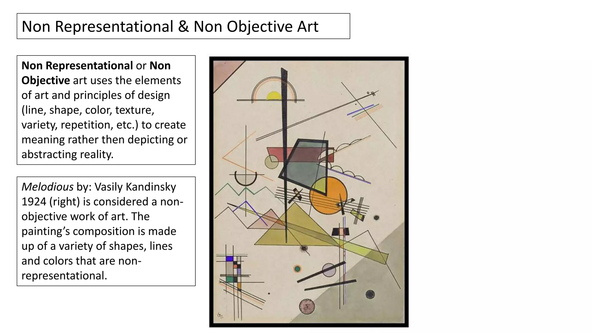 Non Representational or Non
Objective art uses the elements
of art and principles of design
(line, shape, color, texture,
variety, repetition, etc.) to create
meaning rather then depicting or
abstracting reality.
Non Representational & Non Objective Art
Melodious by: Vasily Kandinsky
1924 (right) is considered a non-
objective work of art. The
painting’s composition is made
up of a variety of shapes, lines
and colors that are non-
representational.
 