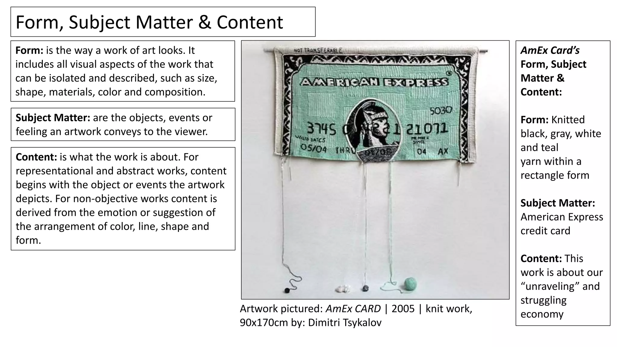 Content: is what the work is about. For
representational and abstract works, content
begins with the object or events the artwork
depicts. For non-objective works content is
derived from the emotion or suggestion of
the arrangement of color, line, shape and
form.
Form, Subject Matter & Content
Subject Matter: are the objects, events or
feeling an artwork conveys to the viewer.
Form: is the way a work of art looks. It
includes all visual aspects of the work that
can be isolated and described, such as size,
shape, materials, color and composition.
AmEx Card’s
Form, Subject
Matter &
Content:
Form: Knitted
black, gray, white
and teal
yarn within a
rectangle form
Subject Matter:
American Express
credit card
Content: This
work is about our
“unraveling” and
struggling
economyArtwork pictured: AmEx CARD | 2005 | knit work,
90x170cm by: Dimitri Tsykalov
 
