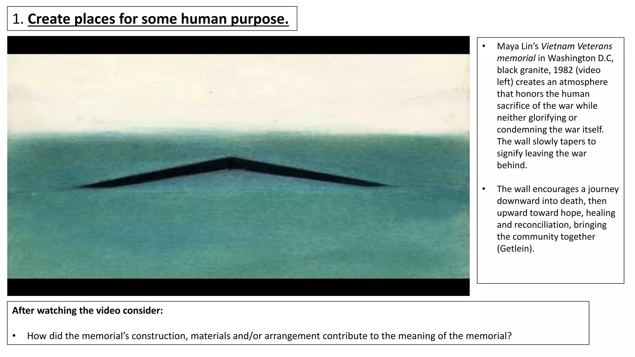 1. Create places for some human purpose.
• Maya Lin’s Vietnam Veterans
memorial in Washington D.C,
black granite, 1982 (video
left) creates an atmosphere
that honors the human
sacrifice of the war while
neither glorifying or
condemning the war itself.
The wall slowly tapers to
signify leaving the war
behind.
• The wall encourages a journey
downward into death, then
upward toward hope, healing
and reconciliation, bringing
the community together
(Getlein).
After watching the video consider:
• How did the memorial’s construction, materials and/or arrangement contribute to the meaning of the memorial?
 