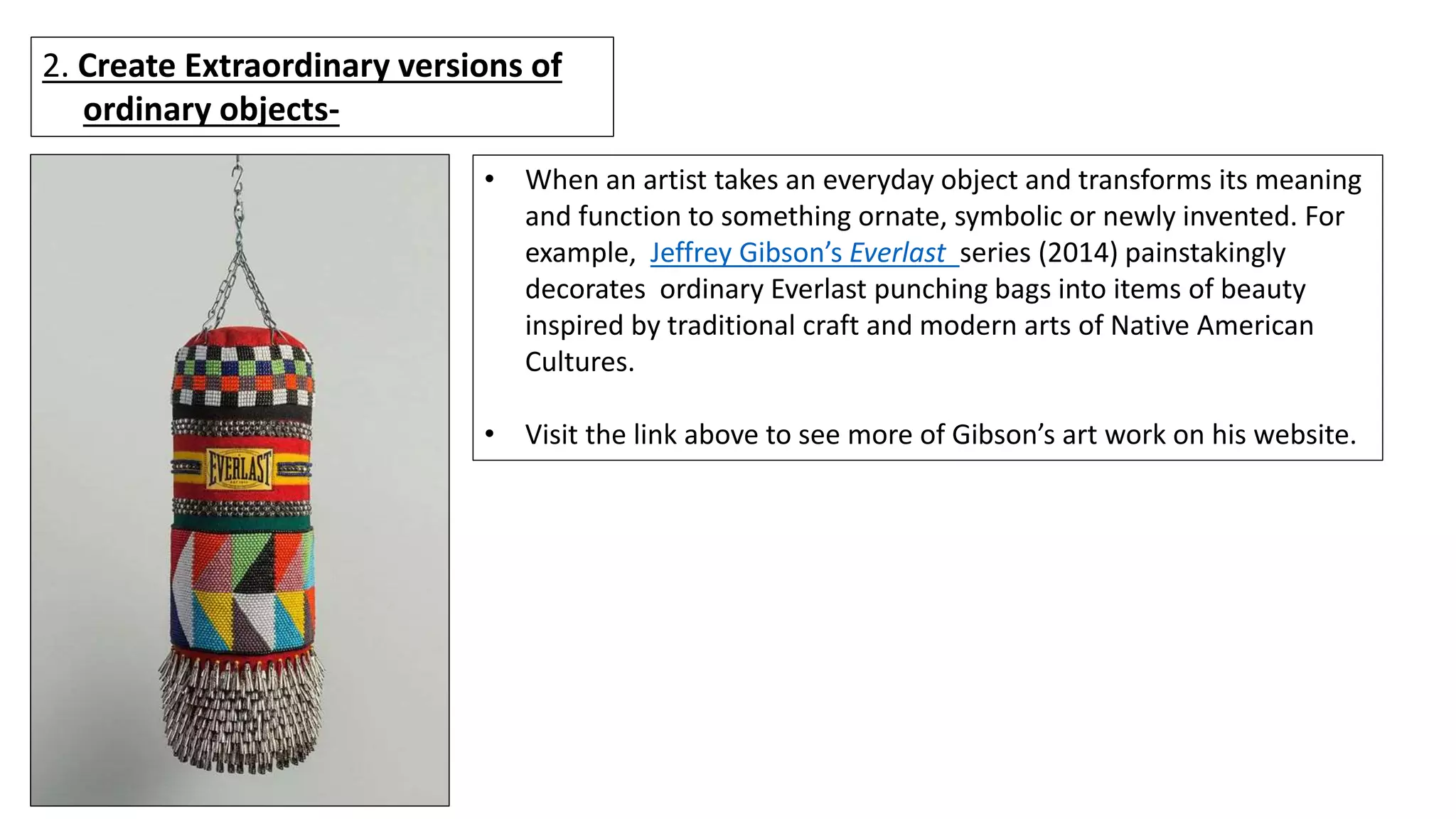 2. Create Extraordinary versions of
ordinary objects-
• When an artist takes an everyday object and transforms its meaning
and function to something ornate, symbolic or newly invented. For
example, Jeffrey Gibson’s Everlast series (2014) painstakingly
decorates ordinary Everlast punching bags into items of beauty
inspired by traditional craft and modern arts of Native American
Cultures.
• Visit the link above to see more of Gibson’s art work on his website.
 