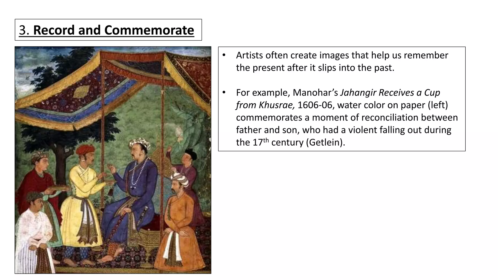 3. Record and Commemorate
• Artists often create images that help us remember
the present after it slips into the past.
• For example, Manohar’s Jahangir Receives a Cup
from Khusrae, 1606-06, water color on paper (left)
commemorates a moment of reconciliation between
father and son, who had a violent falling out during
the 17th century (Getlein).
 