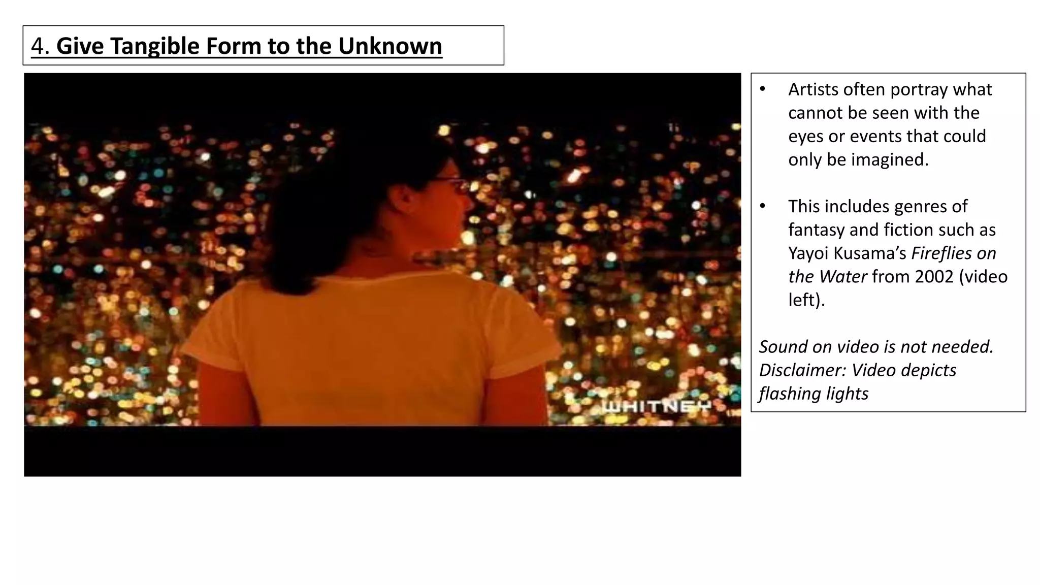 4. Give Tangible Form to the Unknown
• Artists often portray what
cannot be seen with the
eyes or events that could
only be imagined.
• This includes genres of
fantasy and fiction such as
Yayoi Kusama’s Fireflies on
the Water from 2002 (video
left).
Sound on video is not needed.
Disclaimer: Video depicts
flashing lights
 