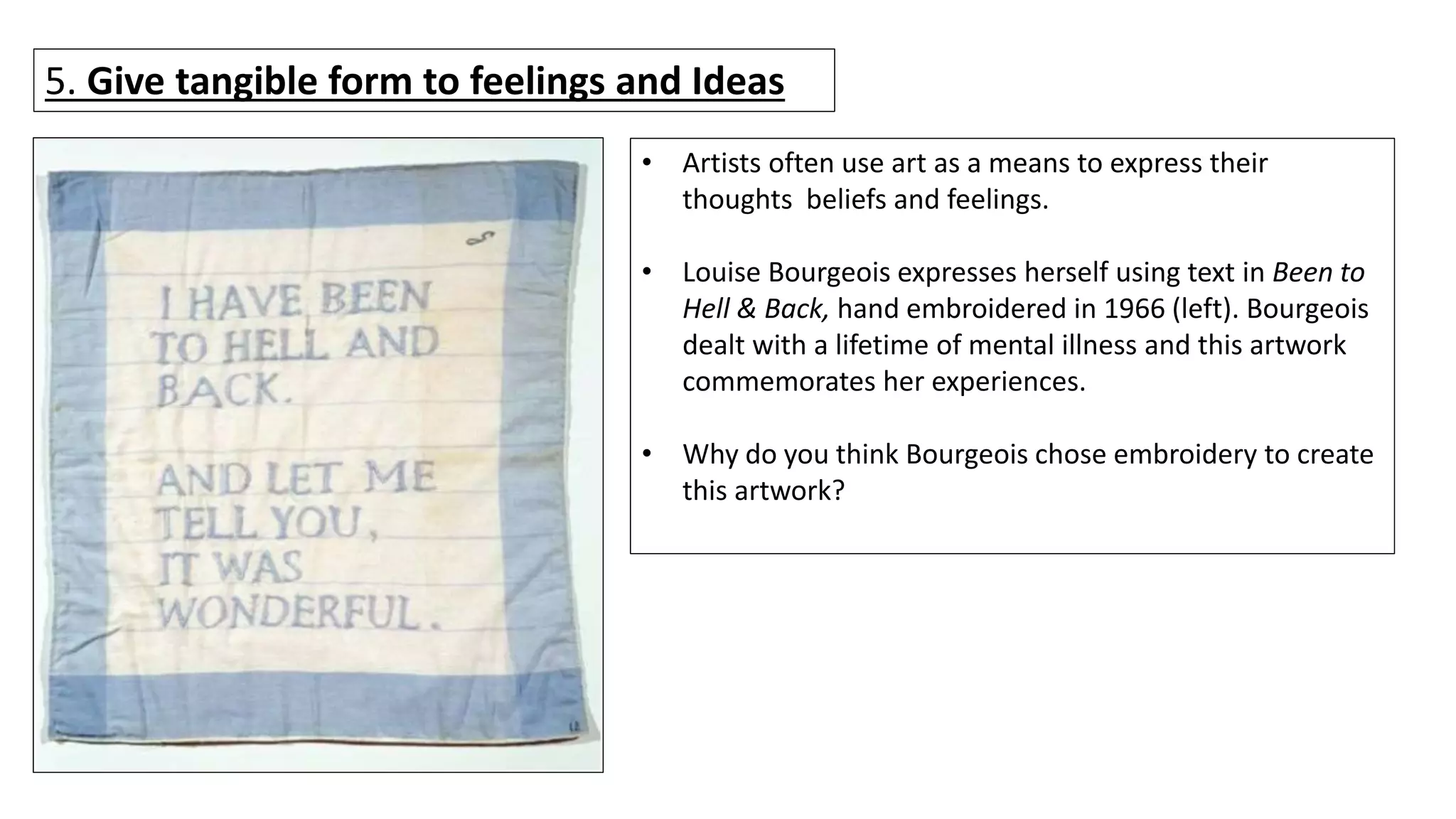 5. Give tangible form to feelings and Ideas
• Artists often use art as a means to express their
thoughts beliefs and feelings.
• Louise Bourgeois expresses herself using text in Been to
Hell & Back, hand embroidered in 1966 (left). Bourgeois
dealt with a lifetime of mental illness and this artwork
commemorates her experiences.
• Why do you think Bourgeois chose embroidery to create
this artwork?
 
