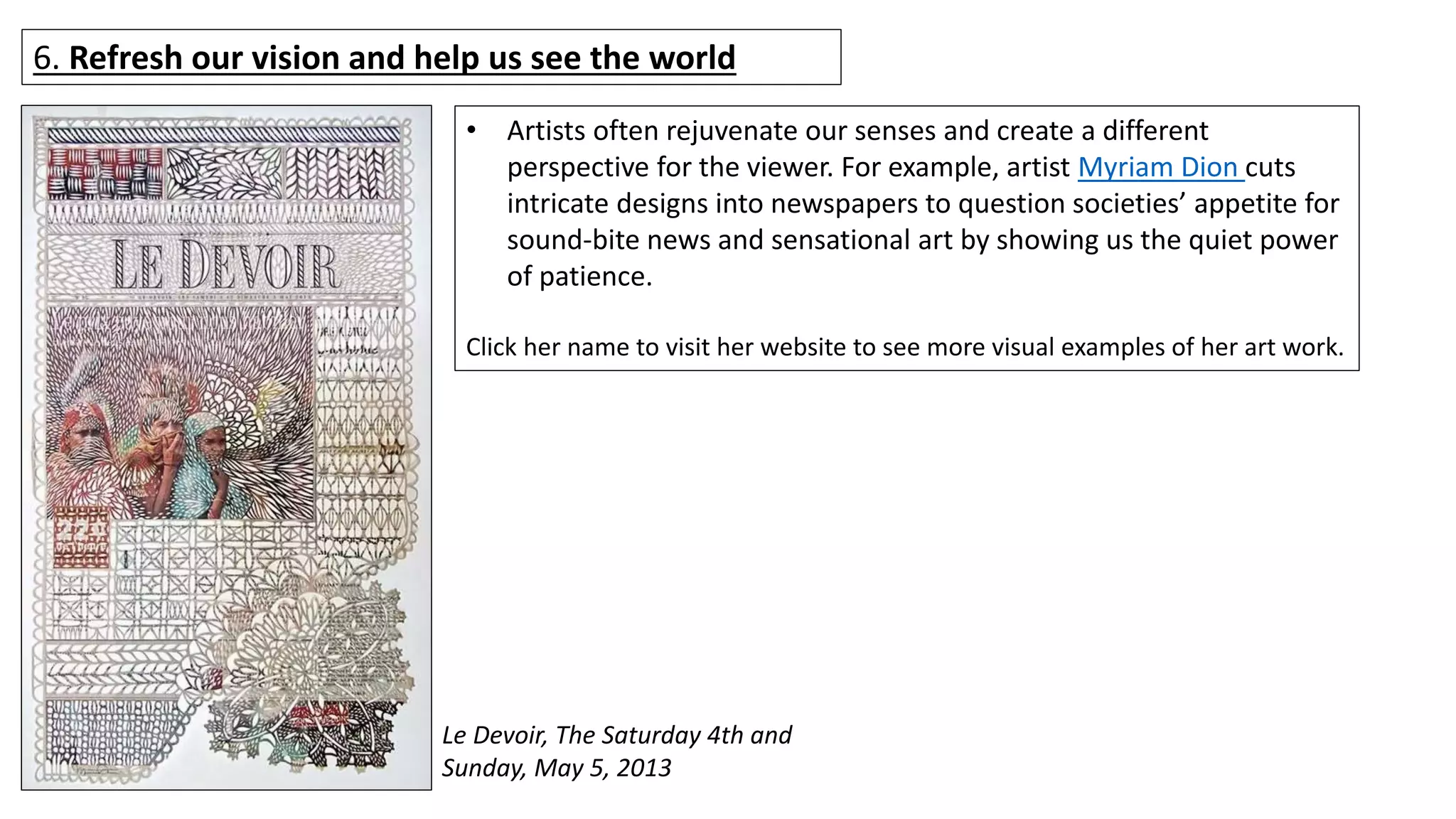 6. Refresh our vision and help us see the world
Le Devoir, The Saturday 4th and
Sunday, May 5, 2013
• Artists often rejuvenate our senses and create a different
perspective for the viewer. For example, artist Myriam Dion cuts
intricate designs into newspapers to question societies’ appetite for
sound-bite news and sensational art by showing us the quiet power
of patience.
Click her name to visit her website to see more visual examples of her art work.
 