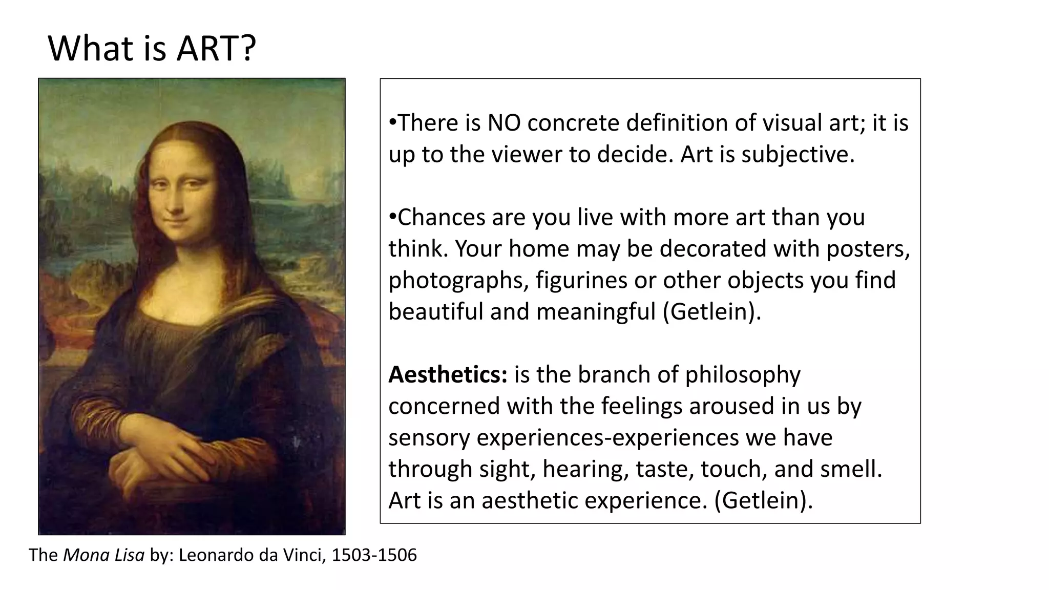 The Mona Lisa by: Leonardo da Vinci, 1503-1506
What is ART?
•There is NO concrete definition of visual art; it is
up to the viewer to decide. Art is subjective.
•Chances are you live with more art than you
think. Your home may be decorated with posters,
photographs, figurines or other objects you find
beautiful and meaningful (Getlein).
Aesthetics: is the branch of philosophy
concerned with the feelings aroused in us by
sensory experiences-experiences we have
through sight, hearing, taste, touch, and smell.
Art is an aesthetic experience. (Getlein).
 