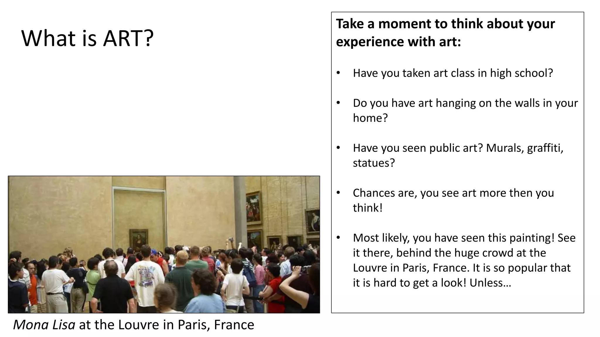 Mona Lisa at the Louvre in Paris, France
Take a moment to think about your
experience with art:
• Have you taken art class in high school?
• Do you have art hanging on the walls in your
home?
• Have you seen public art? Murals, graffiti,
statues?
• Chances are, you see art more then you
think!
• Most likely, you have seen this painting! See
it there, behind the huge crowd at the
Louvre in Paris, France. It is so popular that
it is hard to get a look! Unless…
What is ART?
 