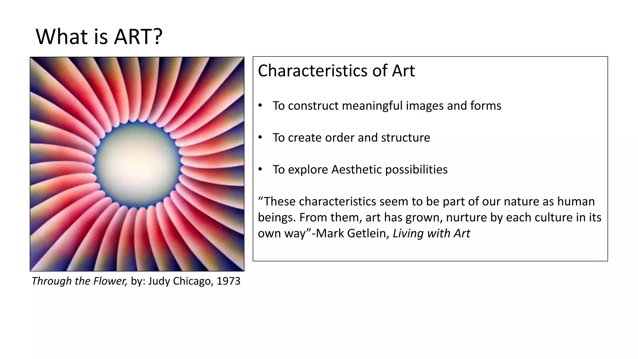 Characteristics of Art
• To construct meaningful images and forms
• To create order and structure
• To explore Aesthetic possibilities
“These characteristics seem to be part of our nature as human
beings. From them, art has grown, nurture by each culture in its
own way”-Mark Getlein, Living with Art
What is ART?
Through the Flower, by: Judy Chicago, 1973
 