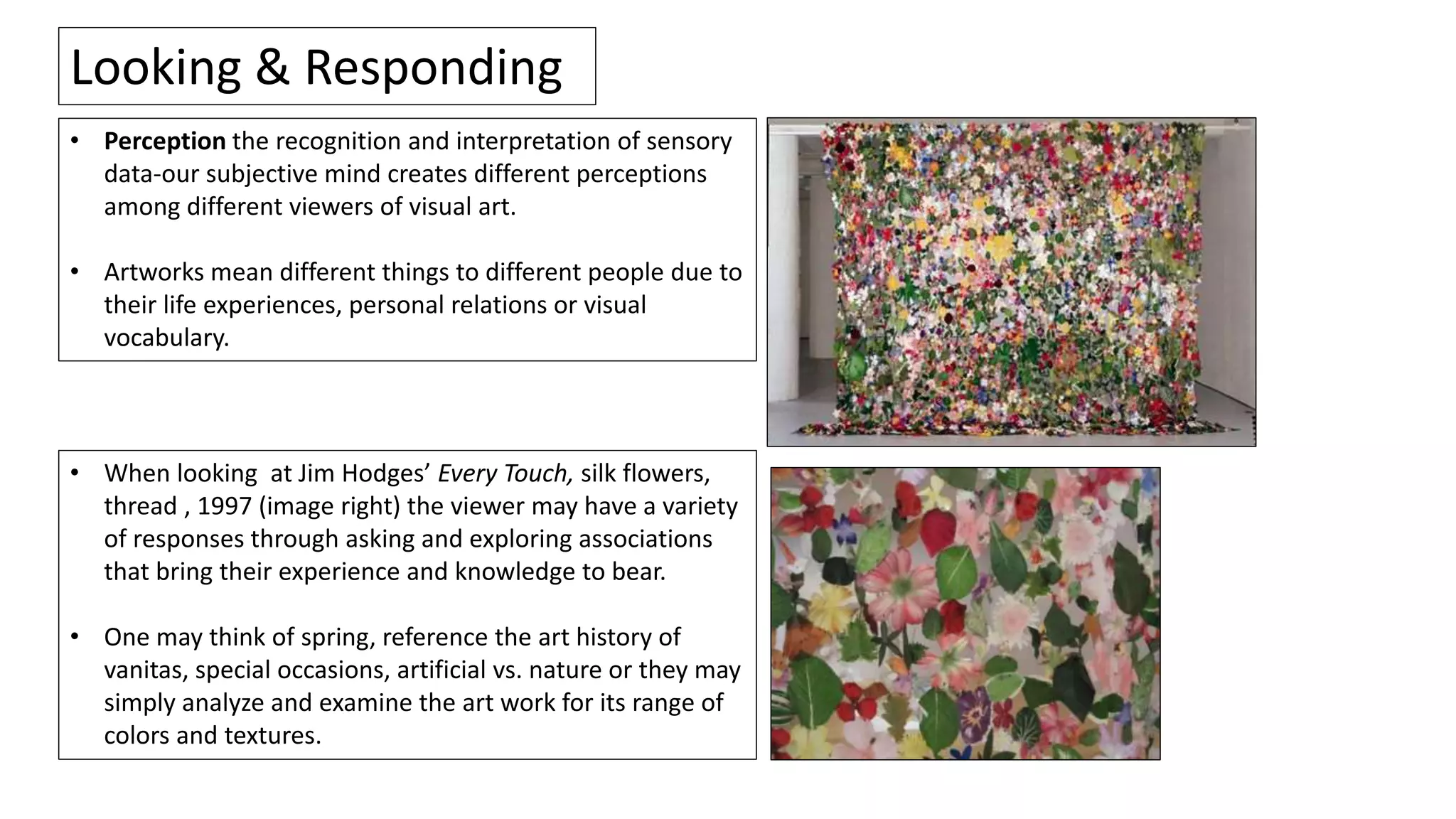 • Perception the recognition and interpretation of sensory
data-our subjective mind creates different perceptions
among different viewers of visual art.
• Artworks mean different things to different people due to
their life experiences, personal relations or visual
vocabulary.
Looking & Responding
• When looking at Jim Hodges’ Every Touch, silk flowers,
thread , 1997 (image right) the viewer may have a variety
of responses through asking and exploring associations
that bring their experience and knowledge to bear.
• One may think of spring, reference the art history of
vanitas, special occasions, artificial vs. nature or they may
simply analyze and examine the art work for its range of
colors and textures.
 
