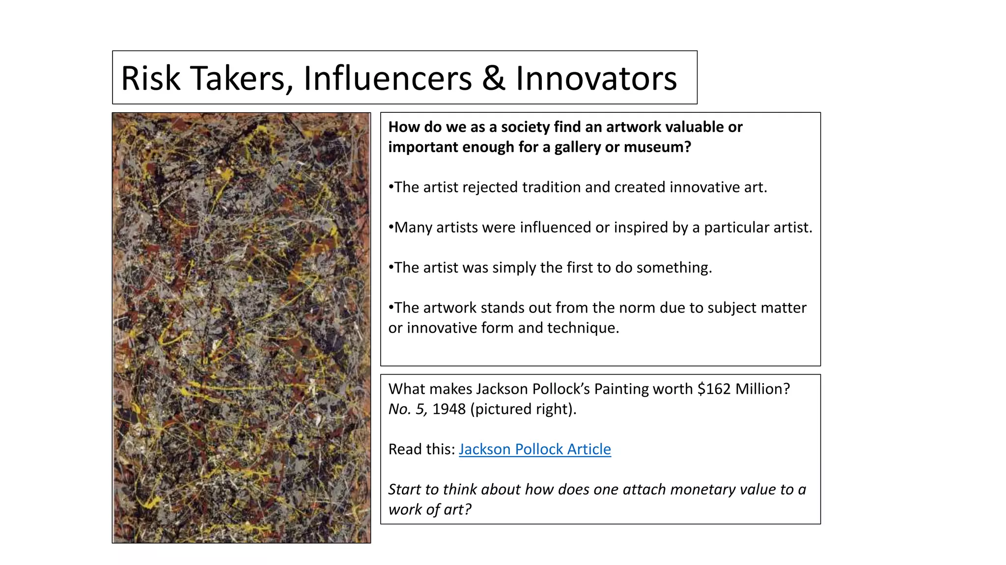 What makes Jackson Pollock’s Painting worth $162 Million?
No. 5, 1948 (pictured right).
Read this: Jackson Pollock Article
Start to think about how does one attach monetary value to a
work of art?
Risk Takers, Influencers & Innovators
How do we as a society find an artwork valuable or
important enough for a gallery or museum?
•The artist rejected tradition and created innovative art.
•Many artists were influenced or inspired by a particular artist.
•The artist was simply the first to do something.
•The artwork stands out from the norm due to subject matter
or innovative form and technique.
 