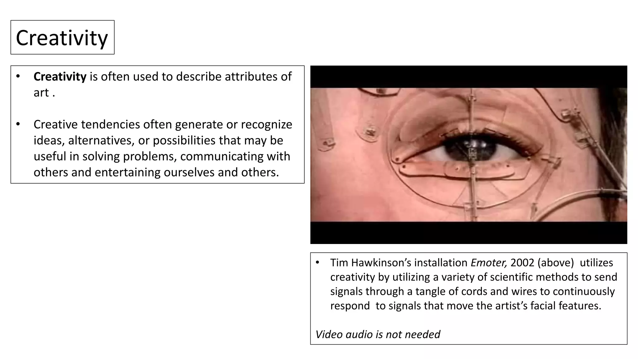 • Creativity is often used to describe attributes of
art .
• Creative tendencies often generate or recognize
ideas, alternatives, or possibilities that may be
useful in solving problems, communicating with
others and entertaining ourselves and others.
Creativity
• Tim Hawkinson’s installation Emoter, 2002 (above) utilizes
creativity by utilizing a variety of scientific methods to send
signals through a tangle of cords and wires to continuously
respond to signals that move the artist’s facial features.
Video audio is not needed
 