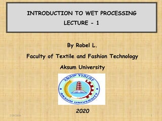 INTRODUCTION TO WET PROCESSING
LECTURE - 1
By Robel L.
Faculty of Textile and Fashion Technology
Aksum University
2020
2/20/2020 1
 