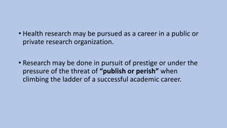 • Health research may be pursued as a career in a public or
private research organization.
• Research may be done in pursuit of prestige or under the
pressure of the threat of “publish or perish” when
climbing the ladder of a successful academic career.
 