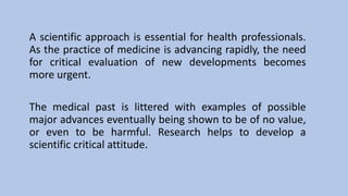 A scientific approach is essential for health professionals.
As the practice of medicine is advancing rapidly, the need
for critical evaluation of new developments becomes
more urgent.
The medical past is littered with examples of possible
major advances eventually being shown to be of no value,
or even to be harmful. Research helps to develop a
scientific critical attitude.
 