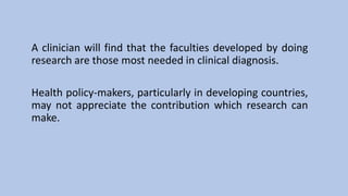 A clinician will find that the faculties developed by doing
research are those most needed in clinical diagnosis.
Health policy-makers, particularly in developing countries,
may not appreciate the contribution which research can
make.
 