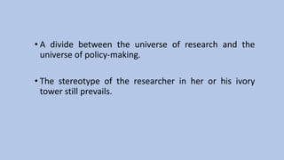 • A divide between the universe of research and the
universe of policy-making.
• The stereotype of the researcher in her or his ivory
tower still prevails.
 