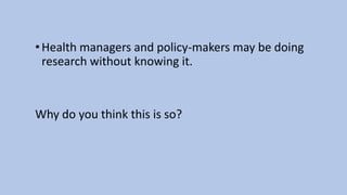 •Health managers and policy-makers may be doing
research without knowing it.
Why do you think this is so?
 