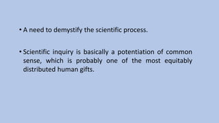 • A need to demystify the scientific process.
• Scientific inquiry is basically a potentiation of common
sense, which is probably one of the most equitably
distributed human gifts.
 