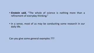 • Einstein said, “The whole of science is nothing more than a
refinement of everyday thinking.”
• In a sense, most of us may be conducting some research in our
daily life.
Can you give some general examples ???
 