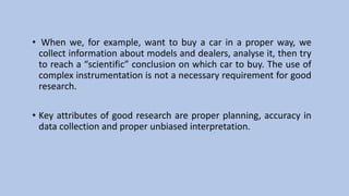 • When we, for example, want to buy a car in a proper way, we
collect information about models and dealers, analyse it, then try
to reach a “scientific” conclusion on which car to buy. The use of
complex instrumentation is not a necessary requirement for good
research.
• Key attributes of good research are proper planning, accuracy in
data collection and proper unbiased interpretation.
 