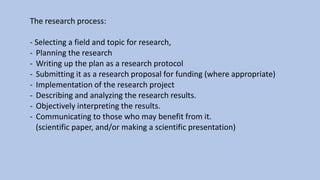 The research process:
- Selecting a field and topic for research,
- Planning the research
- Writing up the plan as a research protocol
- Submitting it as a research proposal for funding (where appropriate)
- Implementation of the research project
- Describing and analyzing the research results.
- Objectively interpreting the results.
- Communicating to those who may benefit from it.
(scientific paper, and/or making a scientific presentation)
 