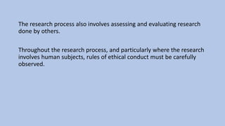 The research process also involves assessing and evaluating research
done by others.
Throughout the research process, and particularly where the research
involves human subjects, rules of ethical conduct must be carefully
observed.
 