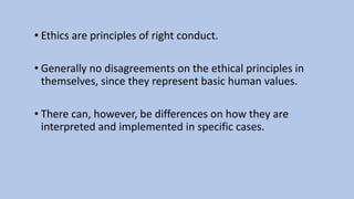 • Ethics are principles of right conduct.
• Generally no disagreements on the ethical principles in
themselves, since they represent basic human values.
• There can, however, be differences on how they are
interpreted and implemented in specific cases.
 