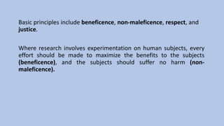 Basic principles include beneficence, non-maleficence, respect, and
justice.
Where research involves experimentation on human subjects, every
effort should be made to maximize the benefits to the subjects
(beneficence), and the subjects should suffer no harm (non-
maleficence).
 