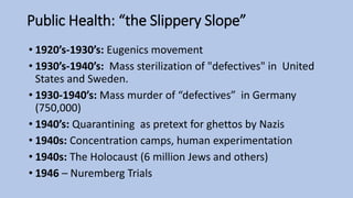 Public Health: “the Slippery Slope”
• 1920’s-1930’s: Eugenics movement
• 1930’s-1940’s: Mass sterilization of "defectives" in United
States and Sweden.
• 1930-1940’s: Mass murder of “defectives” in Germany
(750,000)
• 1940’s: Quarantining as pretext for ghettos by Nazis
• 1940s: Concentration camps, human experimentation
• 1940s: The Holocaust (6 million Jews and others)
• 1946 – Nuremberg Trials
 