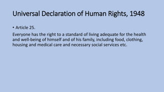 Universal Declaration of Human Rights, 1948
• Article 25.
Everyone has the right to a standard of living adequate for the health
and well-being of himself and of his family, including food, clothing,
housing and medical care and necessary social services etc.
 