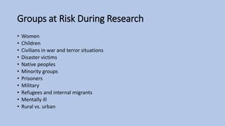 Groups at Risk During Research
• Women
• Children
• Civilians in war and terror situations
• Disaster victims
• Native peoples
• Minority groups
• Prisoners
• Military
• Refugees and internal migrants
• Mentally ill
• Rural vs. urban
 