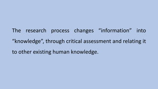 The research process changes “information” into
“knowledge”, through critical assessment and relating it
to other existing human knowledge.
 