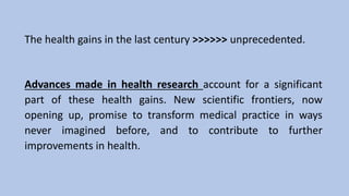 The health gains in the last century >>>>>> unprecedented.
Advances made in health research account for a significant
part of these health gains. New scientific frontiers, now
opening up, promise to transform medical practice in ways
never imagined before, and to contribute to further
improvements in health.
 