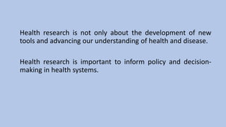 Health research is not only about the development of new
tools and advancing our understanding of health and disease.
Health research is important to inform policy and decision-
making in health systems.
 