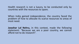 Health research is not a luxury, to be conducted only by
countries with the resources to spare.
When India gained independence, the country faced the
problem of how to allocate its scarce resources to areas of
most need.
Jawahar Lal Nehru, in this context, made the following
statement: “Because we are a poor country, we cannot
afford not to do research”.
 