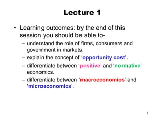 1
Lecture 1
• Learning outcomes: by the end of this
session you should be able to-
– understand the role of firms, consumers and
government in markets.
– explain the concept of ‘opportunity cost’.
– differentiate between ‘positive’ and ‘normative’
economics.
– differentiate between ‘macroeconomics’ and
’microeconomics’.
 