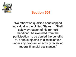 Section 504


  “No otherwise qualified handicapped
individual in the United States…. Shall,
      solely by reason of his (or her)
     handicap, be excluded from the
 participation in, be denied the benefits
   of, or be subjected to discrimination
under any program or activity receiving
       federal financial assistance.”
 