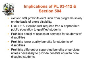 Implications of PL 93-112 &
                    Section 504
• Section 504 prohibits exclusion from programs solely
  on the basis of one’s disability.
• Like IDEA, Section 504 requires free & appropriate
  public education to qualified students
• Prohibits denial of access or services for students w/
  disabilities
• Prohibits lower quality benefits for students w/
  disabilities
• Prohibits different or separated benefits or services
  unless necessary to provide benefits equal to non-
  disabled students
 