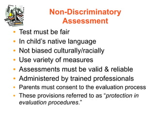 Non-Discriminatory
                Assessment
•   Test must be fair
•   In child’s native language
•   Not biased culturally/racially
•   Use variety of measures
•   Assessments must be valid & reliable
•   Administered by trained professionals
• Parents must consent to the evaluation process
• These provisions referred to as “protection in
  evaluation procedures.”
 