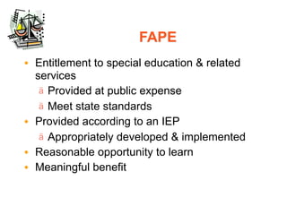 FAPE
• Entitlement to special education & related
  services
   ä Provided at public expense
   ä Meet state standards
• Provided according to an IEP
   ä Appropriately developed & implemented
• Reasonable opportunity to learn
• Meaningful benefit
 