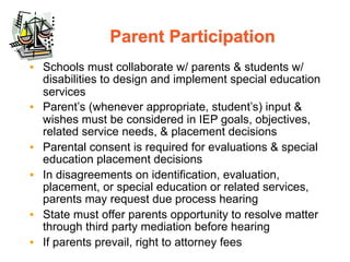 Parent Participation
• Schools must collaborate w/ parents & students w/
  disabilities to design and implement special education
  services
• Parent’s (whenever appropriate, student’s) input &
  wishes must be considered in IEP goals, objectives,
  related service needs, & placement decisions
• Parental consent is required for evaluations & special
  education placement decisions
• In disagreements on identification, evaluation,
  placement, or special education or related services,
  parents may request due process hearing
• State must offer parents opportunity to resolve matter
  through third party mediation before hearing
• If parents prevail, right to attorney fees
 