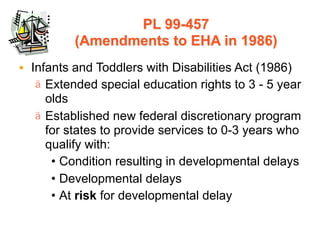 PL 99-457
          (Amendments to EHA in 1986)
• Infants and Toddlers with Disabilities Act (1986)
   ä Extended special education rights to 3 - 5 year
     olds
   ä Established new federal discretionary program
     for states to provide services to 0-3 years who
     qualify with:
      • Condition resulting in developmental delays
      • Developmental delays
      • At risk for developmental delay
 