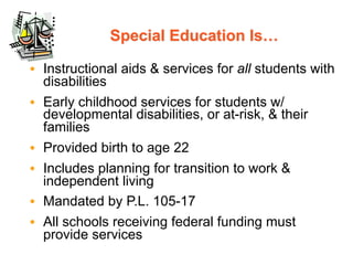 Special Education Is…

• Instructional aids & services for all students with
  disabilities
• Early childhood services for students w/
  developmental disabilities, or at-risk, & their
  families
• Provided birth to age 22
• Includes planning for transition to work &
  independent living
• Mandated by P.L. 105-17
• All schools receiving federal funding must
  provide services
 