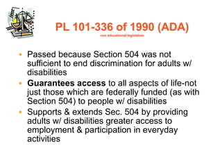 PL 101-336 of 1990 (ADA)
                     non educational legislation




• Passed because Section 504 was not
  sufficient to end discrimination for adults w/
  disabilities
• Guarantees access to all aspects of life-not
  just those which are federally funded (as with
  Section 504) to people w/ disabilities
• Supports & extends Sec. 504 by providing
  adults w/ disabilities greater access to
  employment & participation in everyday
  activities
 