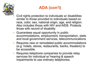 ADA (con’t)
• Civil rights protection to individuals w/ disabilities
  similar to those provided to individuals based on
  race, color, sex, national origin, age, and religion.
  Also includes those with HIV and AIDS. Protects
  those with record of disability
• Guarantees equal opportunity in public
  accommodations, employment, transportation, state
  and local government services, telecommunications
• Requires new or remodeled public accommodations
  (e.g. hotels, stores, restaurants, banks, theaters) to
  be accessible.
• Requires telephone companies to provide relay
  services for individual w/ hearing & speech
  impairments to use ordinary telephones.
 