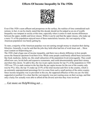 Effects Of Income Inequality In The 1920s
Even if the 1920 s seem affluent and prosperous on the surface, the realities of time contradicted such
notions; in fact, it can be clearly stated that this decade should not be judged as an era of wealth.
Inequality was rampant in society at this time, especially when it comes to stark income differences
between the upper, middle and lower classes. While it can be said that the upper classes, who make up
a mere 1% of the population enjoyed most of these materialistic luxuries, the vast majority of the
American population was barely getting by.
To start, a majority of the American populace was not earning enough money to situation their daring
lifestyles. Generally, it can be said that the jobs they held often had lots of work hours and ... Show
more content on Helpwriting.net ...
The 1920 s had a huge case of income inequality, and there was a drastic difference in how people
across the financial spectrum lived their lives. While some people could barely afford basic necessities
like food, medicine, shelter etc, this small subsection of the population lived extravagantly. They could
afford new cars, lavish balls and expensive restaurants, and could absentmindedly spend their money
anywhere they desire. To add to this, the rise in per capita income for top 1% of the population in 1920
1929 was 75% (a stark contrast to the fact that the per capita income for the rest of the country only
rose by 9%). Also, the top 1% make up 23.9% of the total income/cash flow in the country, which is
an extremely unproportional percentage for it to come from such a small portion of the entire country.
Since income inequality was so prevalent in this era, the supposed affluence of this era can t be fully
supported or justified. It is clear that the vast majority was just wasting away on their savings, and that
only a lucky few actually were able to afford all the diverse activities they were involved
... Get more on HelpWriting.net ...
 
