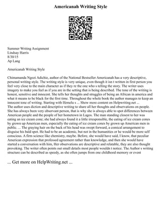 Americanah Writing Style
Summer Writing Assignment
Lindsay Harris
8/30/15
Ap Lang
Americanah Writing Style
Chimamanda Ngozi Adichie, author of the National Bestseller Americanah has a very descriptive,
personal writing style. The writing style is very unique, even though it isn t written in first person you
feel very close to the main character as if they re the one who s telling the story. The writer uses
imagery to make you feel as if you are in the setting that is being described. The tone of the writing is
honest, sensitive and innocent. She tells her thoughts and struggles of being an African in america and
what it means to be black for the first time. Throughout the whole book the author manages to keep an
innocent tone of writing. Starting with Ifemelu s ... Show more content on Helpwriting.net ...
The author uses diction and descriptive writing to share all her thoughts and observations on people.
She has always been very observant person, that is why she is always able to spot differences between
American people and the people of her hometown in Lagos. The man standing closest to her was
eating an ice cream cone; she had always found it a little irresponsible, the eating of ice cream cones
by grown up American men, especially the eating of ice cream cones by grown up American men in
public. ... The graying hair on the back of his head was swept forward, a comical arrangement to
disguise his bald spot. He had to be an academic, but not in the humanities or he would be more self
conscious. A firm science like chemistry, maybe. Before, she would have said, I know, that peculiar
American expression that professed agreement rather than knowledge, and then she would have
started a conversation with him, Her observations are descriptive and relatable, they are also thought
provoking. The writer often points out small details most people wouldn t notice. The Author s writing
structure can be described as speedy, as she often jumps from one childhood memory or event
... Get more on HelpWriting.net ...
 
