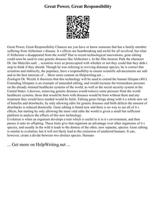 Great Power, Great Responsibility
Great Power, Great Responsibility Chances are you have or know someone that has a family member
suffering from Alzheimer s disease. It s effects are heartbreaking and awful for all involved, but what
if Alzheimer s disappeared from the world? Due to recent technological innovations, gene editing
could soon be used to cure genetic diseases like Alzheimer s. In the film Jurassic Park the character
Dr. Ian Malcolm said ... scientists were so preoccupied with whether or not they could that they didn t
stop to think if they should. Though he was referring to reviving dinosaur species, he is correct that
scientists and indirectly, the populace, have a responsibility to ensure scientific advancements are safe
and in the best interests of ... Show more content on Helpwriting.net ...
Zoologist Dr. Weizhi Ji theorizes that this technology will be used to extend the human lifespan (481).
Extending lifespans is an example of unneeded editing, and would increase the tremendous pressure
on the already strained healthcare systems of the world, as well as the social security system in the
United States. Likewise, removing genetic diseases would remove some pressure from the world
healthcare systems; those that would be born with diseases would be born without them and any
treatment they would have needed would be futile. Editing genes brings along with it a whole new set
of benefits and drawbacks, by only allowing edits for genetic diseases and birth defects the amount of
drawbacks is reduced drastically. Gene editing is brand new and there is no way to see all of it s
effects, but starting by only allowing the most vital edits the world is given a small but sufficient
platform to analyze the effects of this new technology.
Evolution is when an organism develops a trait which is useful to it in it s environment, and then
passes it onto its offspring. These traits give that organism an advantage over other organisms of it s
species, and usually in the wild it leads to the demise of the other, now separate, species. Gene editing
is similar to evolution, but it will not likely lead to the extinction of unaltered humans. It can,
however, create a divide between two distinct species. Humans
... Get more on HelpWriting.net ...
 